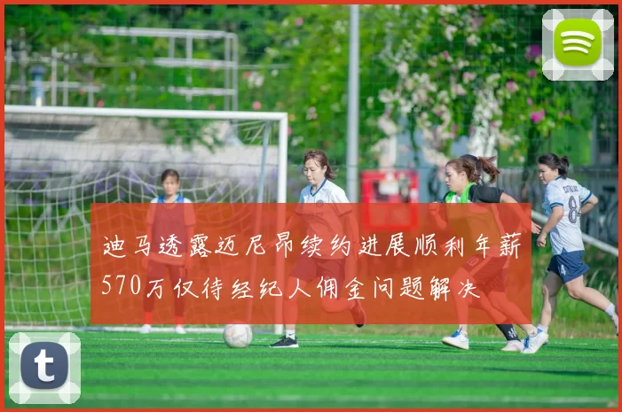 迪马透露迈尼昂续约进展顺利年薪570万仅待经纪人佣金问题解决