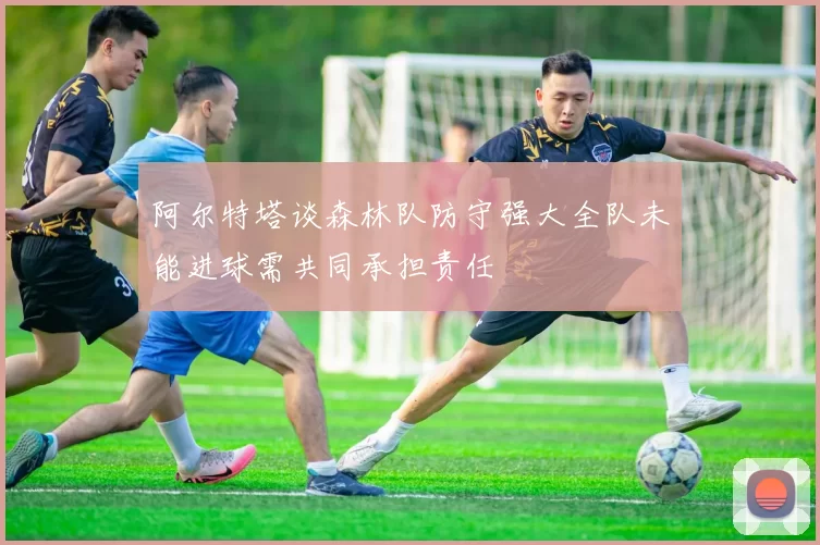 阿尔特塔谈森林队防守强大全队未能进球需共同承担责任