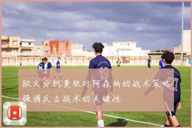 欧文分析曼联对阿森纳的战术策略强调反击战术的关键性