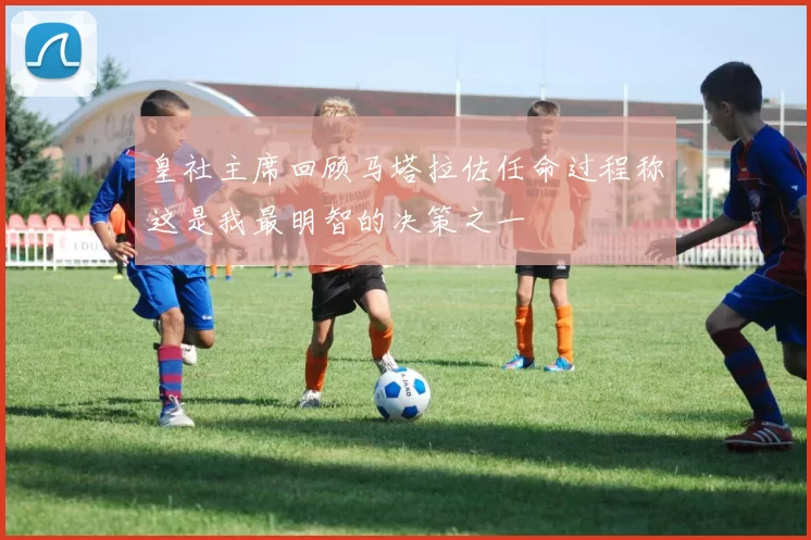 皇社主席回顾马塔拉佐任命过程称这是我最明智的决策之一