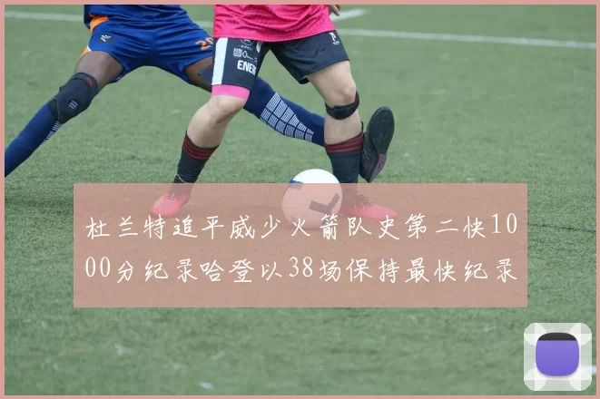杜兰特追平威少火箭队史第二快1000分纪录哈登以38场保持最快纪录