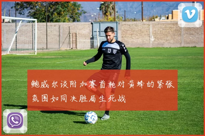 鲍威尔谈附加赛首轮对黄蜂的紧张氛围如同决胜局生死战