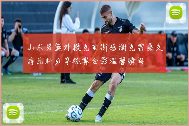 山东男篮外援克里斯感谢克雷桑支持瓦科分享观赛合影温馨瞬间