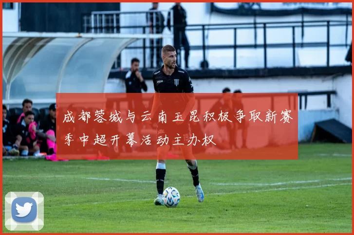 成都蓉城与云南玉昆积极争取新赛季中超开幕活动主办权