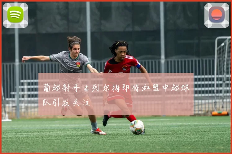 葡超射手吉列尔梅即将加盟中超球队引发关注